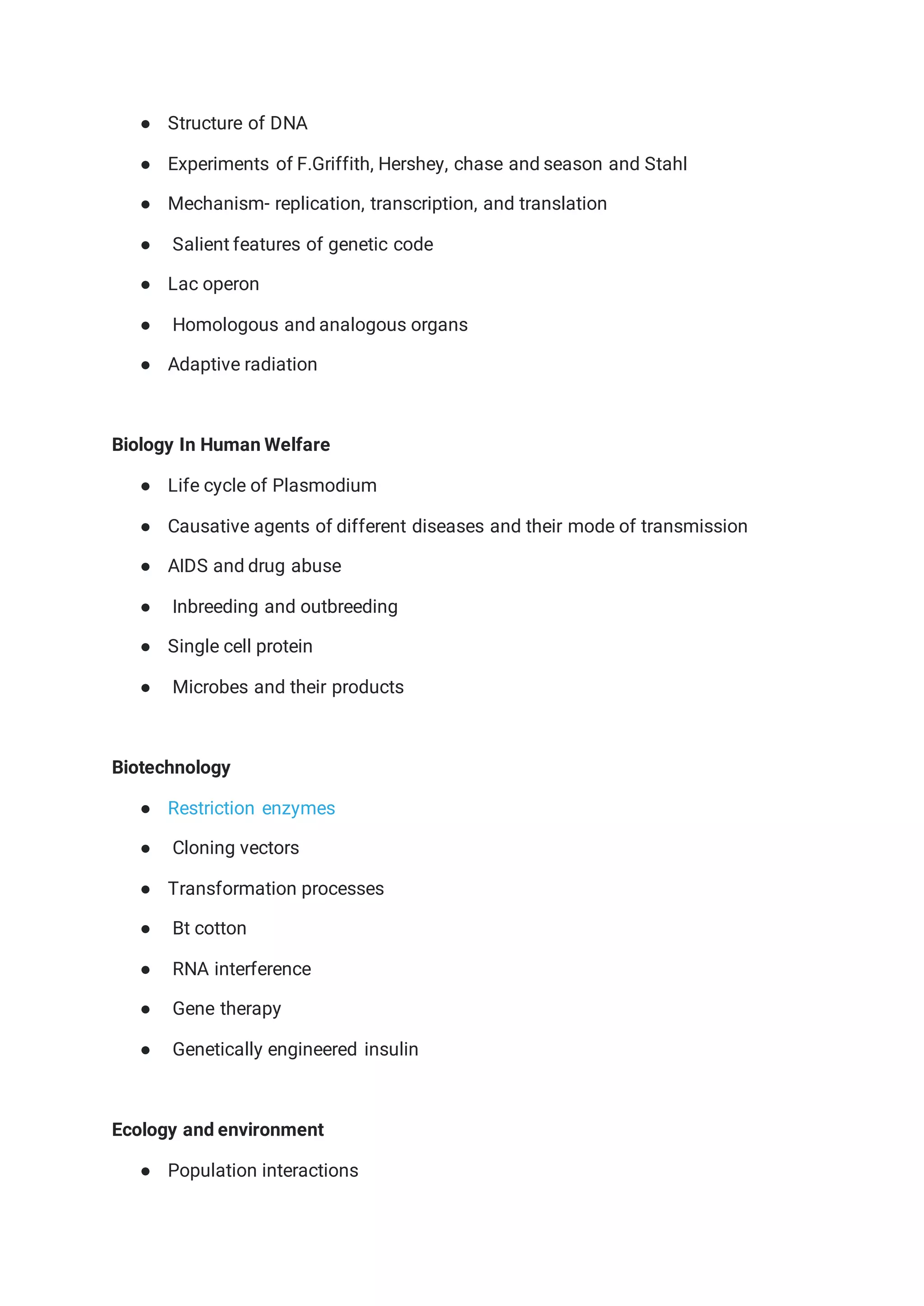 ● Structure of DNA
● Experiments of F.Griffith, Hershey, chase and season and Stahl
● Mechanism- replication, transcription, and translation
● Salient features of genetic code
● Lac operon
● Homologous and analogous organs
● Adaptive radiation
Biology In Human Welfare
● Life cycle of Plasmodium
● Causative agents of different diseases and their mode of transmission
● AIDS and drug abuse
● Inbreeding and outbreeding
● Single cell protein
● Microbes and their products
Biotechnology
● Restriction enzymes
● Cloning vectors
● Transformation processes
● Bt cotton
● RNA interference
● Gene therapy
● Genetically engineered insulin
Ecology and environment
● Population interactions
 
