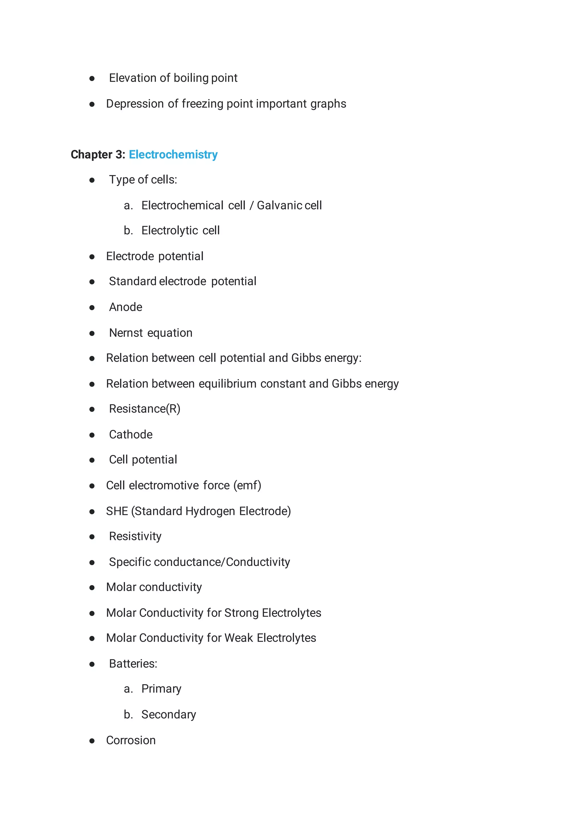 ● Elevation of boiling point
● Depression of freezing point important graphs
Chapter 3: Electrochemistry
● Type of cells:
a. Electrochemical cell / Galvanic cell
b. Electrolytic cell
● Electrode potential
● Standard electrode potential
● Anode
● Nernst equation
● Relation between cell potential and Gibbs energy:
● Relation between equilibrium constant and Gibbs energy
● Resistance(R)
● Cathode
● Cell potential
● Cell electromotive force (emf)
● SHE (Standard Hydrogen Electrode)
● Resistivity
● Specific conductance/Conductivity
● Molar conductivity
● Molar Conductivity for Strong Electrolytes
● Molar Conductivity for Weak Electrolytes
● Batteries:
a. Primary
b. Secondary
● Corrosion
 