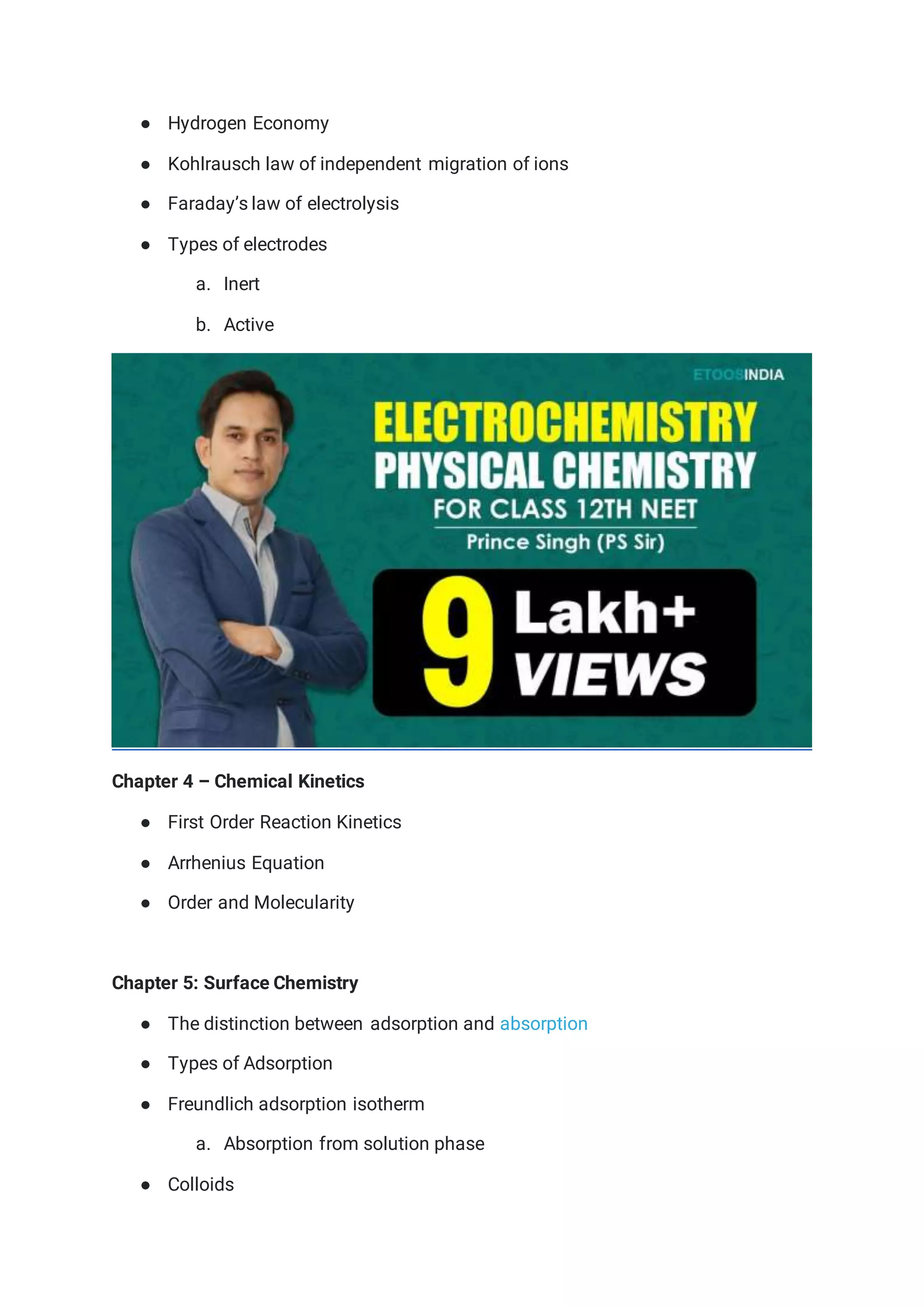 ● Hydrogen Economy
● Kohlrausch law of independent migration of ions
● Faraday’s law of electrolysis
● Types of electrodes
a. Inert
b. Active
Chapter 4 – Chemical Kinetics
● First Order Reaction Kinetics
● Arrhenius Equation
● Order and Molecularity
Chapter 5: Surface Chemistry
● The distinction between adsorption and absorption
● Types of Adsorption
● Freundlich adsorption isotherm
a. Absorption from solution phase
● Colloids
 
