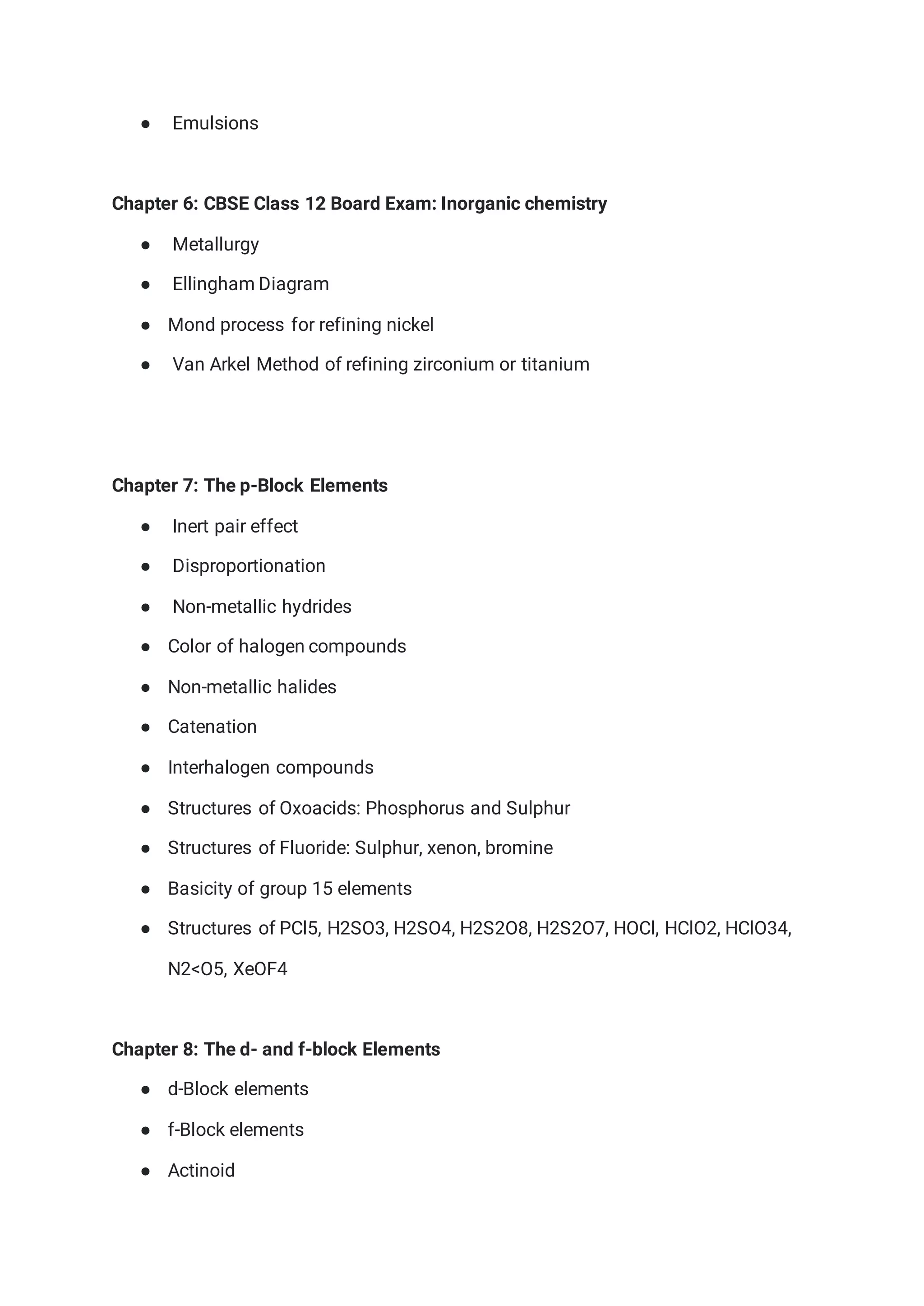 ● Emulsions
Chapter 6: CBSE Class 12 Board Exam: Inorganic chemistry
● Metallurgy
● Ellingham Diagram
● Mond process for refining nickel
● Van Arkel Method of refining zirconium or titanium
Chapter 7: The p-Block Elements
● Inert pair effect
● Disproportionation
● Non-metallic hydrides
● Color of halogen compounds
● Non-metallic halides
● Catenation
● Interhalogen compounds
● Structures of Oxoacids: Phosphorus and Sulphur
● Structures of Fluoride: Sulphur, xenon, bromine
● Basicity of group 15 elements
● Structures of PCl5, H2SO3, H2SO4, H2S2O8, H2S2O7, HOCl, HClO2, HClO34,
N2<O5, XeOF4
Chapter 8: The d- and f-block Elements
● d-Block elements
● f-Block elements
● Actinoid
 