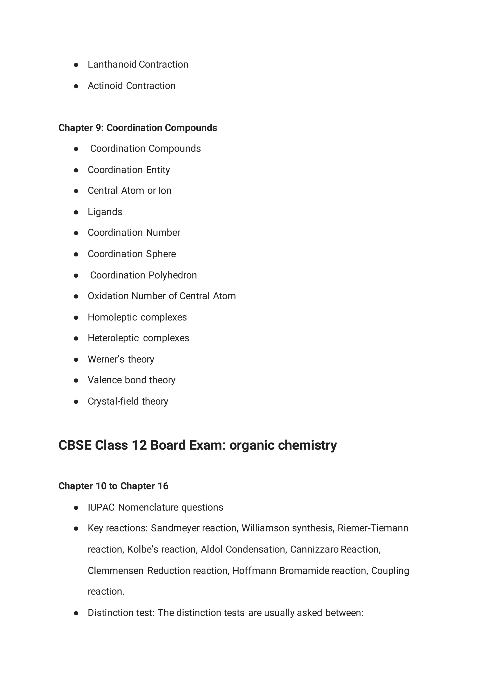 ● Lanthanoid Contraction
● Actinoid Contraction
Chapter 9: Coordination Compounds
● Coordination Compounds
● Coordination Entity
● Central Atom or Ion
● Ligands
● Coordination Number
● Coordination Sphere
● Coordination Polyhedron
● Oxidation Number of Central Atom
● Homoleptic complexes
● Heteroleptic complexes
● Werner’s theory
● Valence bond theory
● Crystal-field theory
CBSE Class 12 Board Exam: organic chemistry
Chapter 10 to Chapter 16
● IUPAC Nomenclature questions
● Key reactions: Sandmeyer reaction, Williamson synthesis, Riemer-Tiemann
reaction, Kolbe’s reaction, Aldol Condensation, Cannizzaro Reaction,
Clemmensen Reduction reaction, Hoffmann Bromamide reaction, Coupling
reaction.
● Distinction test: The distinction tests are usually asked between:
 