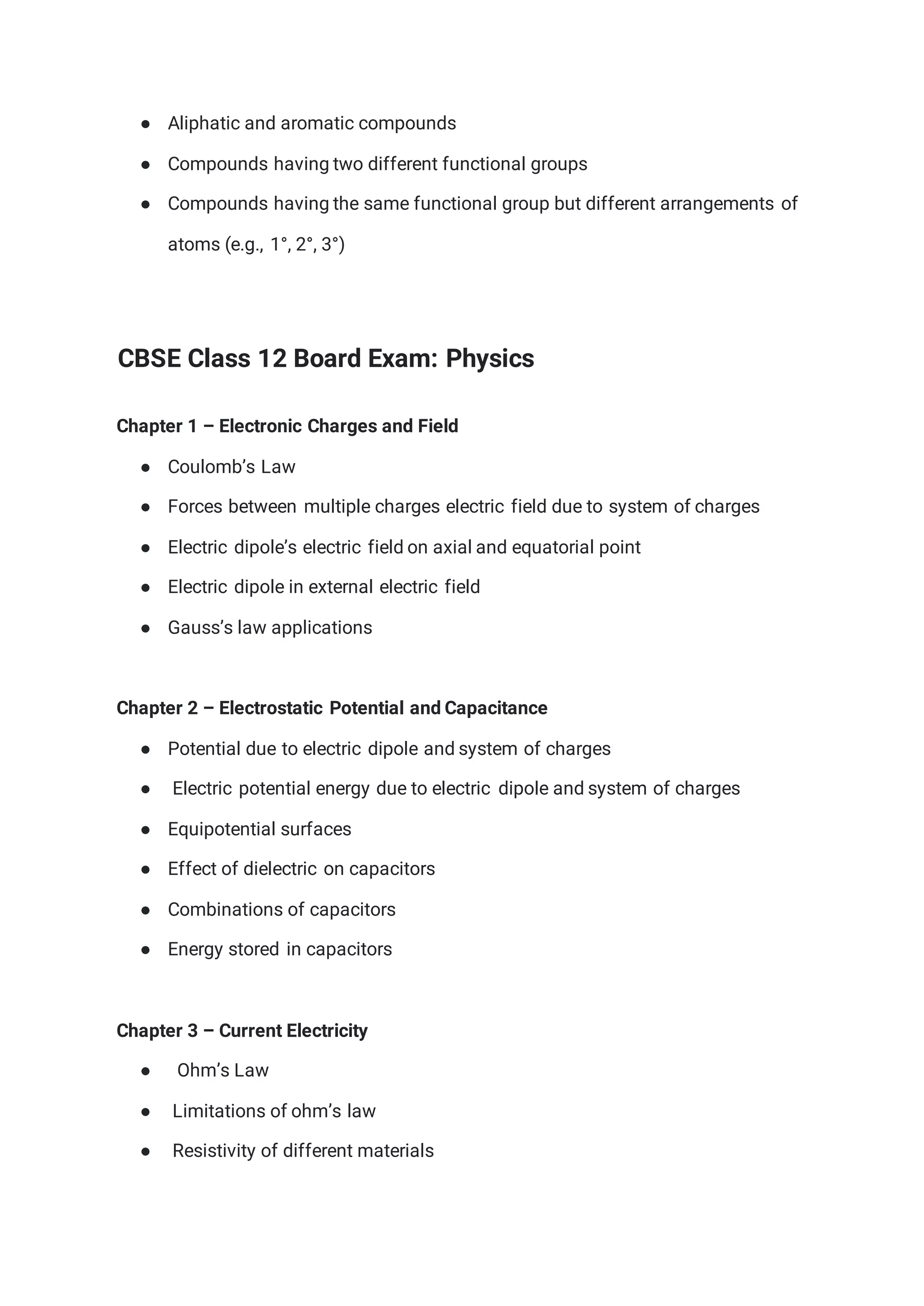 ● Aliphatic and aromatic compounds
● Compounds having two different functional groups
● Compounds having the same functional group but different arrangements of
atoms (e.g., 1°, 2°, 3°)
CBSE Class 12 Board Exam: Physics
Chapter 1 – Electronic Charges and Field
● Coulomb’s Law
● Forces between multiple charges electric field due to system of charges
● Electric dipole’s electric field on axial and equatorial point
● Electric dipole in external electric field
● Gauss’s law applications
Chapter 2 – Electrostatic Potential and Capacitance
● Potential due to electric dipole and system of charges
● Electric potential energy due to electric dipole and system of charges
● Equipotential surfaces
● Effect of dielectric on capacitors
● Combinations of capacitors
● Energy stored in capacitors
Chapter 3 – Current Electricity
● Ohm’s Law
● Limitations of ohm’s law
● Resistivity of different materials
 