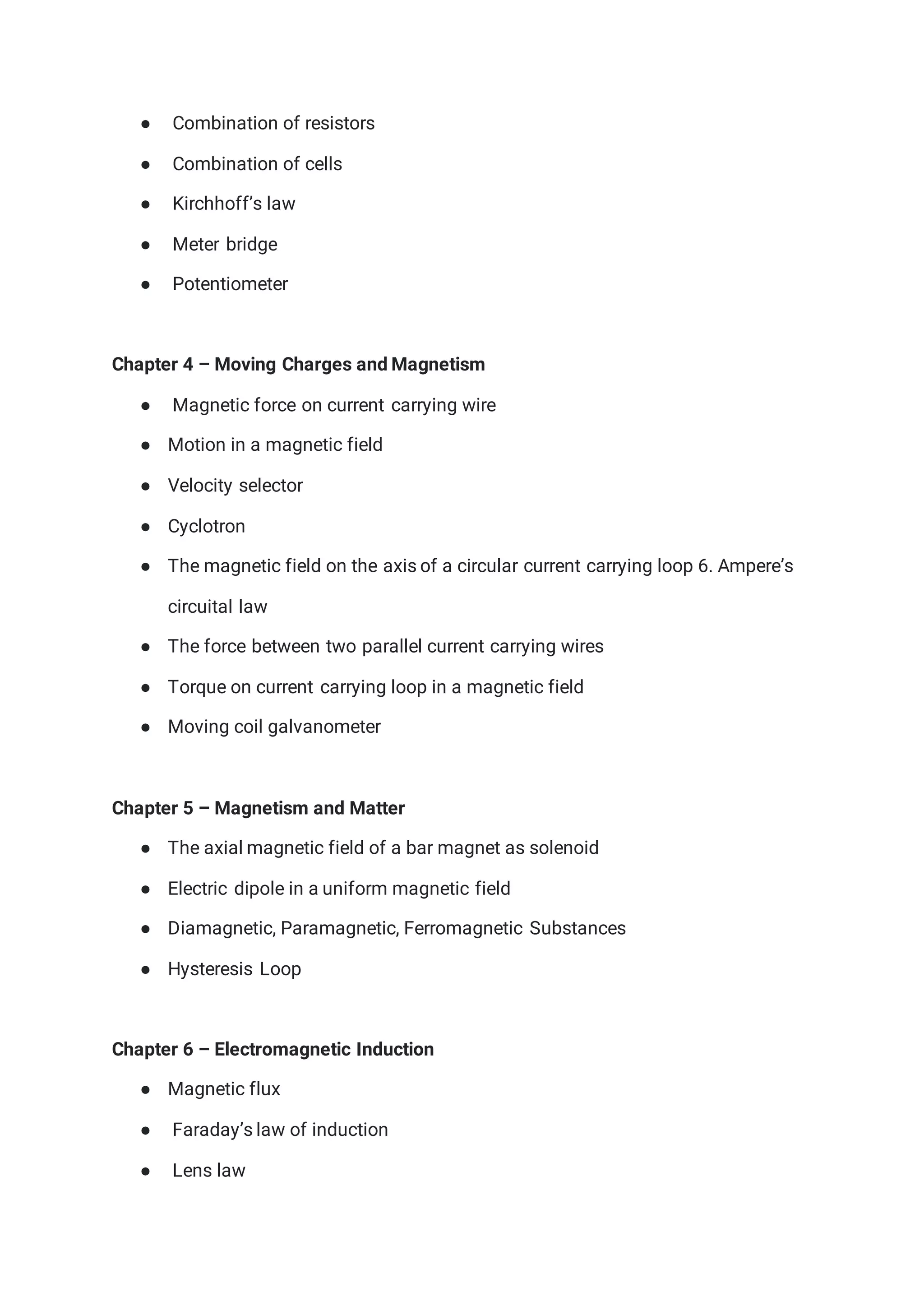● Combination of resistors
● Combination of cells
● Kirchhoff’s law
● Meter bridge
● Potentiometer
Chapter 4 – Moving Charges and Magnetism
● Magnetic force on current carrying wire
● Motion in a magnetic field
● Velocity selector
● Cyclotron
● The magnetic field on the axis of a circular current carrying loop 6. Ampere’s
circuital law
● The force between two parallel current carrying wires
● Torque on current carrying loop in a magnetic field
● Moving coil galvanometer
Chapter 5 – Magnetism and Matter
● The axial magnetic field of a bar magnet as solenoid
● Electric dipole in a uniform magnetic field
● Diamagnetic, Paramagnetic, Ferromagnetic Substances
● Hysteresis Loop
Chapter 6 – Electromagnetic Induction
● Magnetic flux
● Faraday’s law of induction
● Lens law
 