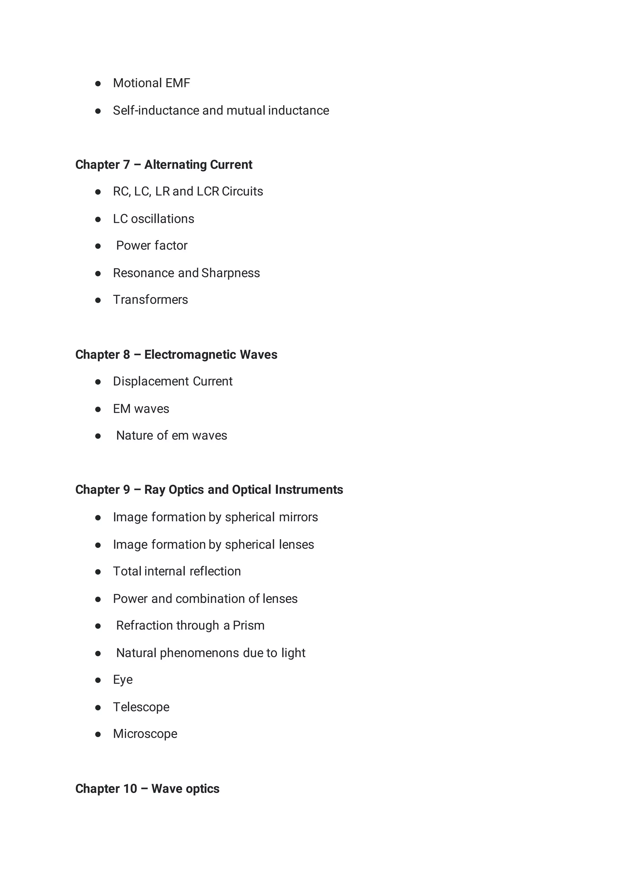 ● Motional EMF
● Self-inductance and mutual inductance
Chapter 7 – Alternating Current
● RC, LC, LR and LCR Circuits
● LC oscillations
● Power factor
● Resonance and Sharpness
● Transformers
Chapter 8 – Electromagnetic Waves
● Displacement Current
● EM waves
● Nature of em waves
Chapter 9 – Ray Optics and Optical Instruments
● Image formation by spherical mirrors
● Image formation by spherical lenses
● Total internal reflection
● Power and combination of lenses
● Refraction through a Prism
● Natural phenomenons due to light
● Eye
● Telescope
● Microscope
Chapter 10 – Wave optics
 