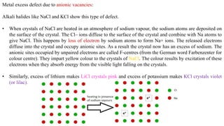Metal excess defect due to anionic vacancies:
Alkali halides like NaCl and KCl show this type of defect.
• When crystals of NaCl are heated in an atmosphere of sodium vapour, the sodium atoms are deposited on
the surface of the crystal. The Cl– ions diffuse to the surface of the crystal and combine with Na atoms to
give NaCl. This happens by loss of electron by sodium atoms to form Na+ ions. The released electrons
diffuse into the crystal and occupy anionic sites. As a result the crystal now has an excess of sodium. The
anionic sites occupied by unpaired electrons are called F-centres (from the German word Farbenzenter for
colour centre). They impart yellow colour to the crystals of NaCl. The colour results by excitation of these
electrons when they absorb energy from the visible light falling on the crystals.
• Similarly, excess of lithium makes LiCl crystals pink and excess of potassium makes KCl crystals violet
(or lilac).
 