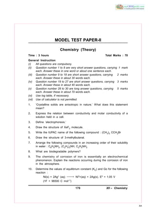 170 XII – Chemistry
AK
MODEL TEST PAPER-II
Chemistry (Theory)
Time : 3 hours Total Marks : 70
General Instruction
(i) All questions are compulsory.
(ii) Question number 1 to 8 are very short answer questions, carrying 1 mark
each. Answer these in one word or about one sentence each.
(iii) Question number 9 to 18 are short answer questions, carrying 2 marks
each. Answer these in about 30 words each.
(iv) Question number 19 to 27 are short answer questions, carrying 3 marks
each. Answer these in about 40 words each.
(v) Question number 28 to 30 are long answer questions, carrying 5 marks
each. Answer these in about 70 words each.
(vi) Use log table, if necessary.
(vii) Use of calculator is not permitted.
1. ‘Crystalline solids are anisotropic in nature.’ What does this statement
mean?
2. Express the relation between conductivity and molar conductivity of a
solution held in a cell.
3. Define ‘electrophoresis.’
4. Draw the structure of XeF2 molecule.
5. Write the IUPAC name of the following compound : (CH3)3 CCH2Br
6. Draw the structure of 3-methylbutanal.
7. Arrange the following compounds in an increasing order of their solubility
in water : C6H5NH2, (C2H5)2NH, C2H5NH2
8. What are biodegradable polymers?
9. The chemistry of corrosion of iron is essentially an electrochemical
phenomenon. Explain the reactions occurring during the corrosion of iron
in the atmosphere.
10. Determine the values of equilibrium constant (KC) and Go for the following
reaction :
Ni(s) + 2Ag+ (aq) → Ni2+(aq) + 2Ag(s), E = 1.05 V
(1F = 96500 C mol–1)
 