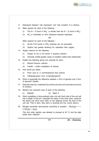 171 XII – Chemistry
AK
11. Distinguish between ‘rate expression’ and ‘rate constant’ of a reaction.
12. State reasons for each of the following :
(i) The N – O bond in NO2
– is shorter than the N – O bond in NO3
–.
(ii) SF6 is kinetically an inert substance towards hydrolysis.
OR
State reasons for each of the following :
(i) All the P-Cl bonds in PCl5 molecule are not equivalent.
(ii) Sulphur has greater tendency for catenation than oxygen.
13. Assign reasons for the following :
(i) Copper (I) ion is not known in aqueous solution.
(ii) Actinoids exhibit greater range of oxidation states than lanthanoids.
14. Explain the following giving one example for each :
(i) Reimer-Tiemann reaction
(ii) Friedel – Craft’s acetylation of anisole.
15. How would you obtain
(i) Picric acid (2, 4, 6-trinitrophenol) from phenol,
(ii) 2-Methylpropene from 2-methylpropanol?
16. What is essentially the difference between  form of glucose and  form
of glucose? Explain.
17. Describe what you understand by primary structure and secondary structure
of proteins.
18. Mention two important uses of each of the following :
(i) Bakelite (ii) Nylon 6
19. Silver crystallizes in face-centered cubic unit cell. Each side of this unit cell
has a length of 400 pm. Calculate the radius of the silver atom. (Assume
the atoms just touch each other on the diagonal across the face of the
unit cell. That is each, face atom is touching the four corner atoms.)
20. Nitrogen pentoxide decomposes according to equation : 2N2O5(g) →
4 NO2(g) + O2(g).
This first order reaction was allowed to proceed at 40 °C and the data
below were collected :
 