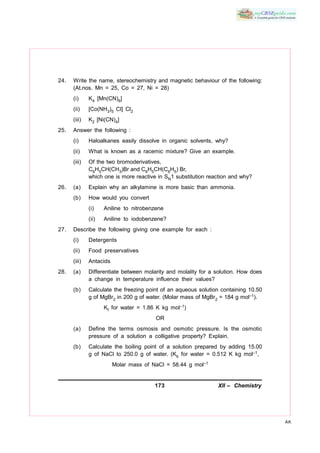 173 XII – Chemistry
AK
24. Write the name, stereochemistry and magnetic behaviour of the following:
(At.nos. Mn = 25, Co = 27, Ni = 28)
(i) K4 [Mn(CN)6]
(ii) [Co(NH3)5 Cl] Cl2
(iii) K2 [Ni(CN)4]
25. Answer the following :
(i) Haloalkanes easily dissolve in organic solvents, why?
(ii) What is known as a racemic mixture? Give an example.
(iii) Of the two bromoderivatives,
C6H5CH(CH3)Br and C6H5CH(C6H5) Br,
which one is more reactive in SN1 substitution reaction and why?
26. (a) Explain why an alkylamine is more basic than ammonia.
(b) How would you convert
(i) Aniline to nitrobenzene
(ii) Aniline to iodobenzene?
27. Describe the following giving one example for each :
(i) Detergents
(ii) Food preservatives
(iii) Antacids
28. (a) Differentiate between molarity and molality for a solution. How does
a change in temperature influence their values?
(b) Calculate the freezing point of an aqueous solution containing 10.50
g of MgBr2 in 200 g of water. (Molar mass of MgBr2 = 184 g mol–1).
Kf for water = 1.86 K kg mol–1)
OR
(a) Define the terms osmosis and osmotic pressure. Is the osmotic
pressure of a solution a colligative property? Explain.
(b) Calculate the boiling point of a solution prepared by adding 15.00
g of NaCl to 250.0 g of water. (Kb for water = 0.512 K kg mol–1,
Molar mass of NaCl = 58.44 g mol–1
 