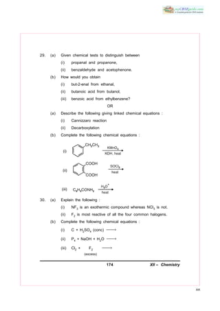 174 XII – Chemistry
AK
29. (a) Given chemical tests to distinguish between
(i) propanal and propanone,
(ii) benzaldehyde and acetophenone.
(b) How would you obtain
(i) but-2-enal from ethanal,
(ii) butanoic acid from butanol,
(iii) benzoic acid from ethylbenzene?
OR
(a) Describe the following giving linked chemical equations :
(i) Cannizzaro reaction
(ii) Decarboxylation
(b) Complete the following chemical equations :
30. (a) Explain the following :
(i) NF3 is an exothermic compound whereas NCl3 is not.
(ii) F2 is most reactive of all the four common halogens.
(b) Complete the following chemical equations :
(i) C + H2SO4 (conc) →
(ii) P4 + NaOH + H2O →
(iii) Cl2 + F2
→
(excess)
 