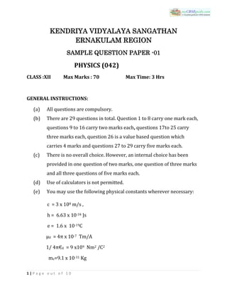 1 | P a g e o u t o f 1 0
KENDRIYA VIDYALAYA SANGATHAN
ERNAKULAM REGION
SAMPLE QUESTION PAPER -01
PHYSICS (042)
CLASS :XII Max Marks : 70 Max Time: 3 Hrs
GENERAL INSTRUCTIONS:
(a) All questions are compulsory.
(b) There are 29 questions in total. Question 1 to 8 carry one mark each,
questions 9 to 16 carry two marks each, questions 17to 25 carry
three marks each, question 26 is a value based question which
carries 4 marks and questions 27 to 29 carry five marks each.
(c) There is no overall choice. However, an internal choice has been
provided in one question of two marks, one question of three marks
and all three questions of five marks each.
(d) Use of calculators is not permitted.
(e) You may use the following physical constants wherever necessary:
c = 3 x 108 m/s ,
h = 6.63 x 10-34 Js
e = 1.6 x 10-19C
μ0 = 4π x 10-7 Tm/A
1/ 4π€0 = 9 x109 Nm2 /C2
me=9.1 x 10-31 Kg
 