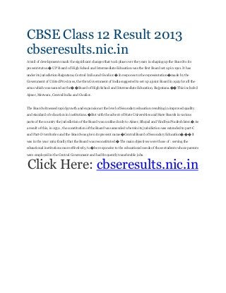 CBSE Class 12 Result 2013
cbseresults.nic.in
A trail of developments mark the significant changes that took place over the years in shaping up the Board to its
present status.� U P Board of High School and Intermediate Education was the first Board set up in 1921. It has
under its jurisdiction Rajputana, Central India and Gwalior.� In response to the representation� made by the
Government of United Provinces, the then Government of India suggested to set up a joint Board in 1929 for all the
areas which was named as the� � Board of High School and Intermediate Education, Rajputana.�� This included
Ajmer, Merwara, Central India and Gwalior.
The Board witnessed rapid growth and expansion at the level of Secondary education resulting in improved quality
and standard of education in institutions.� But with the advent of State Universities and State Boards in various
parts of the country the jurisdiction of the Board was confined only to Ajmer, Bhopal and Vindhya Pradesh later.� As
a result of this, in 1952 , the constitution of the Board was amended wherein its jurisdiction was extended to part-C
and Part-D territories and the Board was given its present name �Central Board of Secondary Education�.�� It
was in the year 1962 finally that the Board was reconstituted.� The main objectives were those of : serving the
educational institutions more effectively, to� be responsive to the educational needs of those students whose parents
were employed in the Central Government and had frequently transferable jobs.
Click Here: cbseresults.nic.in
 
