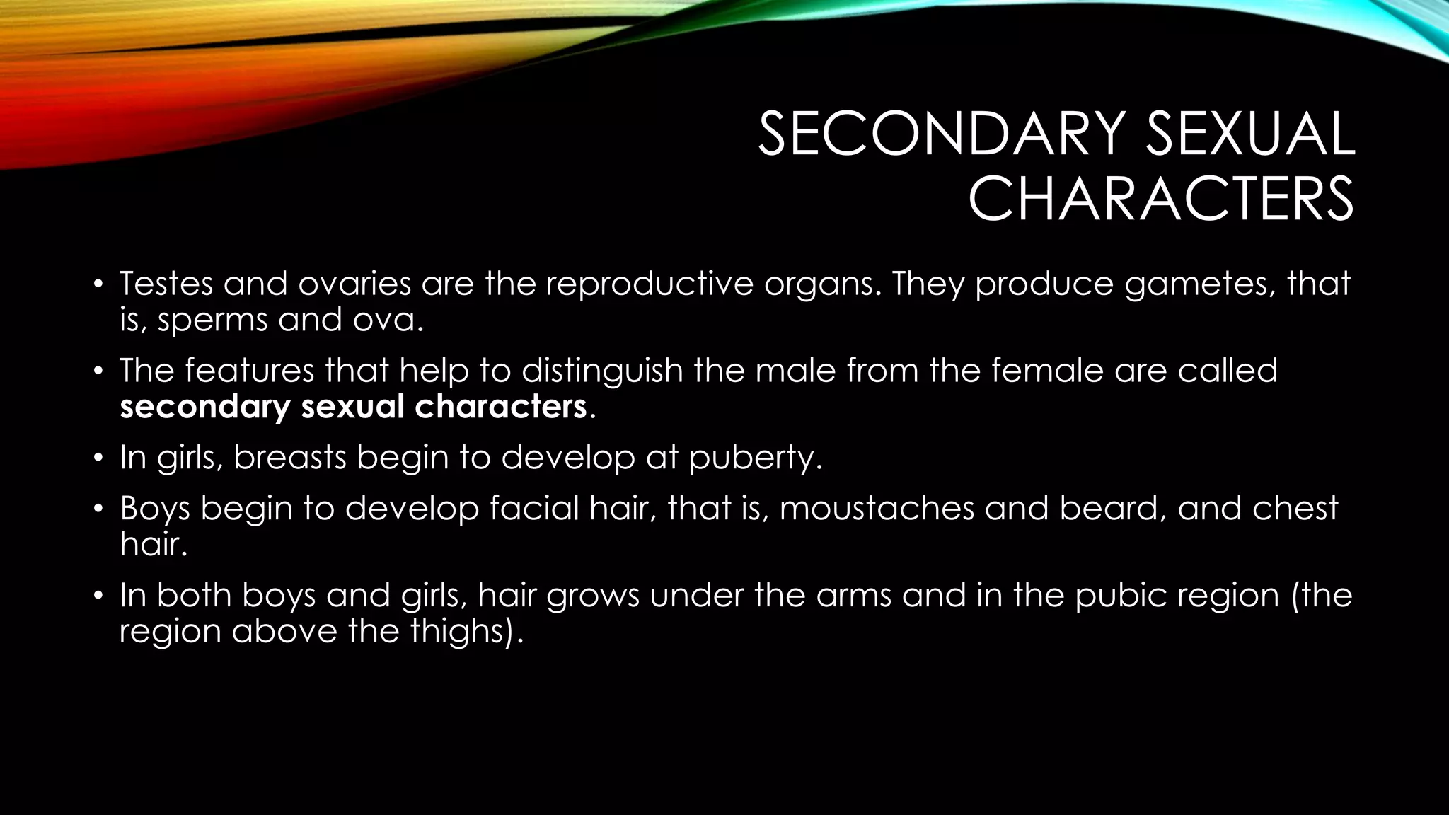 SECONDARY SEXUAL
CHARACTERS
• Testes and ovaries are the reproductive organs. They produce gametes, that
is, sperms and ova.
• The features that help to distinguish the male from the female are called
secondary sexual characters.
• In girls, breasts begin to develop at puberty.
• Boys begin to develop facial hair, that is, moustaches and beard, and chest
hair.
• In both boys and girls, hair grows under the arms and in the pubic region (the
region above the thighs).
 