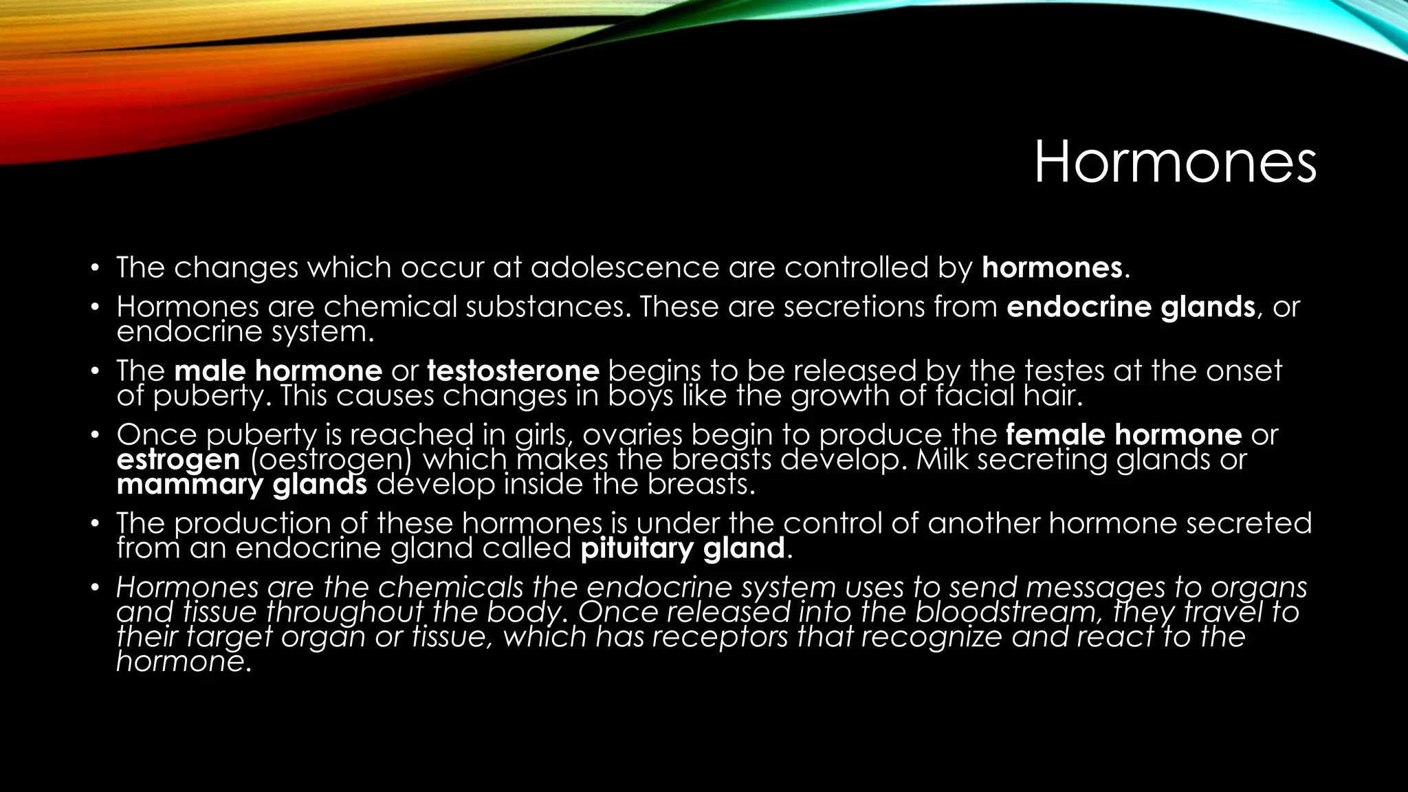 Hormones
• The changes which occur at adolescence are controlled by hormones.
• Hormones are chemical substances. These are secretions from endocrine glands, or
endocrine system.
• The male hormone or testosterone begins to be released by the testes at the onset
of puberty. This causes changes in boys like the growth of facial hair.
• Once puberty is reached in girls, ovaries begin to produce the female hormone or
estrogen (oestrogen) which makes the breasts develop. Milk secreting glands or
mammary glands develop inside the breasts.
• The production of these hormones is under the control of another hormone secreted
from an endocrine gland called pituitary gland.
• Hormones are the chemicals the endocrine system uses to send messages to organs
and tissue throughout the body. Once released into the bloodstream, they travel to
their target organ or tissue, which has receptors that recognize and react to the
hormone.
 