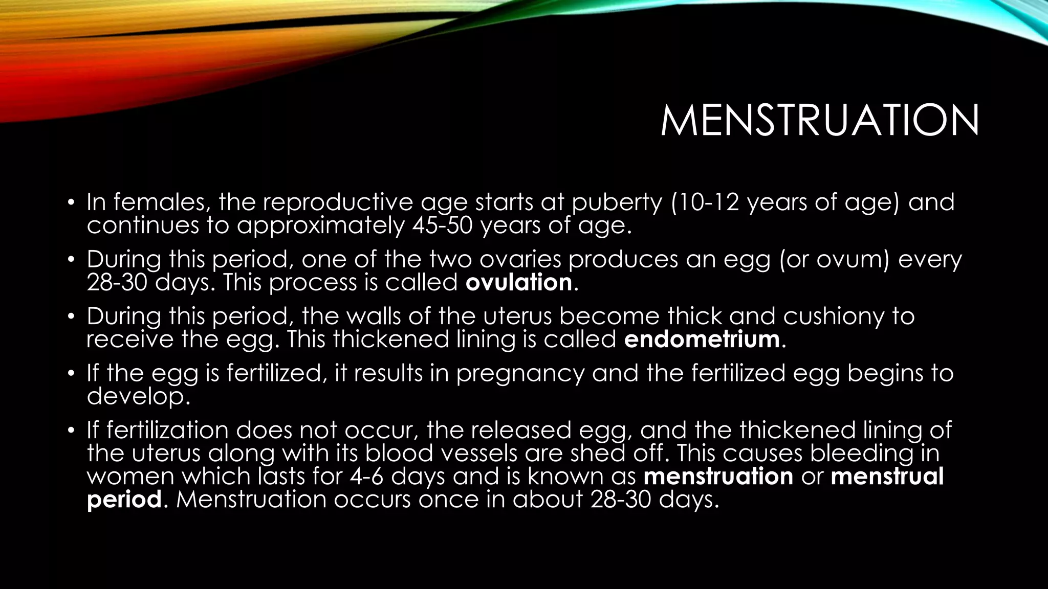 MENSTRUATION
• In females, the reproductive age starts at puberty (10-12 years of age) and
continues to approximately 45-50 years of age.
• During this period, one of the two ovaries produces an egg (or ovum) every
28-30 days. This process is called ovulation.
• During this period, the walls of the uterus become thick and cushiony to
receive the egg. This thickened lining is called endometrium.
• If the egg is fertilized, it results in pregnancy and the fertilized egg begins to
develop.
• If fertilization does not occur, the released egg, and the thickened lining of
the uterus along with its blood vessels are shed off. This causes bleeding in
women which lasts for 4-6 days and is known as menstruation or menstrual
period. Menstruation occurs once in about 28-30 days.
 