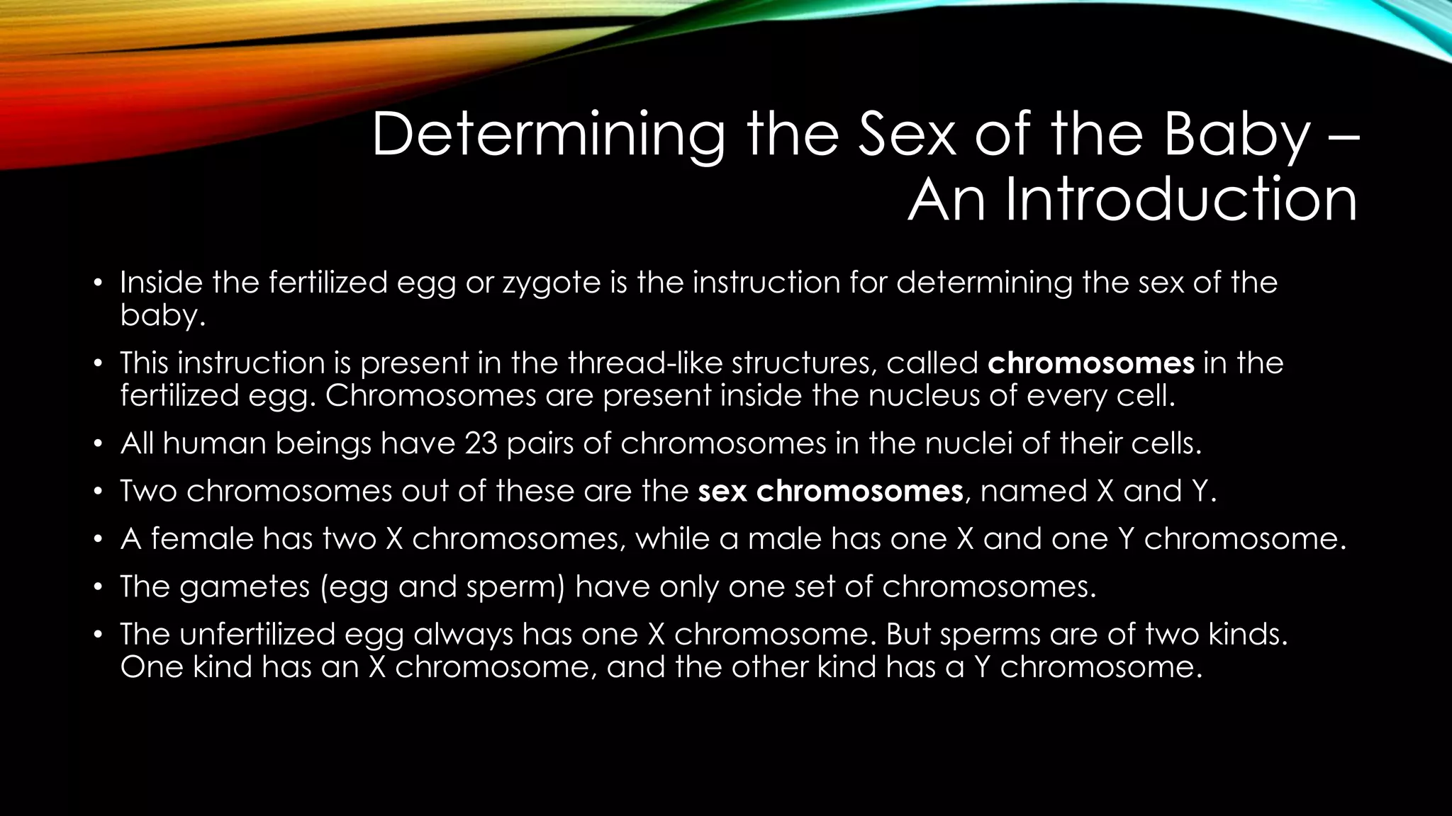 Determining the Sex of the Baby –
An Introduction
• Inside the fertilized egg or zygote is the instruction for determining the sex of the
baby.
• This instruction is present in the thread-like structures, called chromosomes in the
fertilized egg. Chromosomes are present inside the nucleus of every cell.
• All human beings have 23 pairs of chromosomes in the nuclei of their cells.
• Two chromosomes out of these are the sex chromosomes, named X and Y.
• A female has two X chromosomes, while a male has one X and one Y chromosome.
• The gametes (egg and sperm) have only one set of chromosomes.
• The unfertilized egg always has one X chromosome. But sperms are of two kinds.
One kind has an X chromosome, and the other kind has a Y chromosome.
 