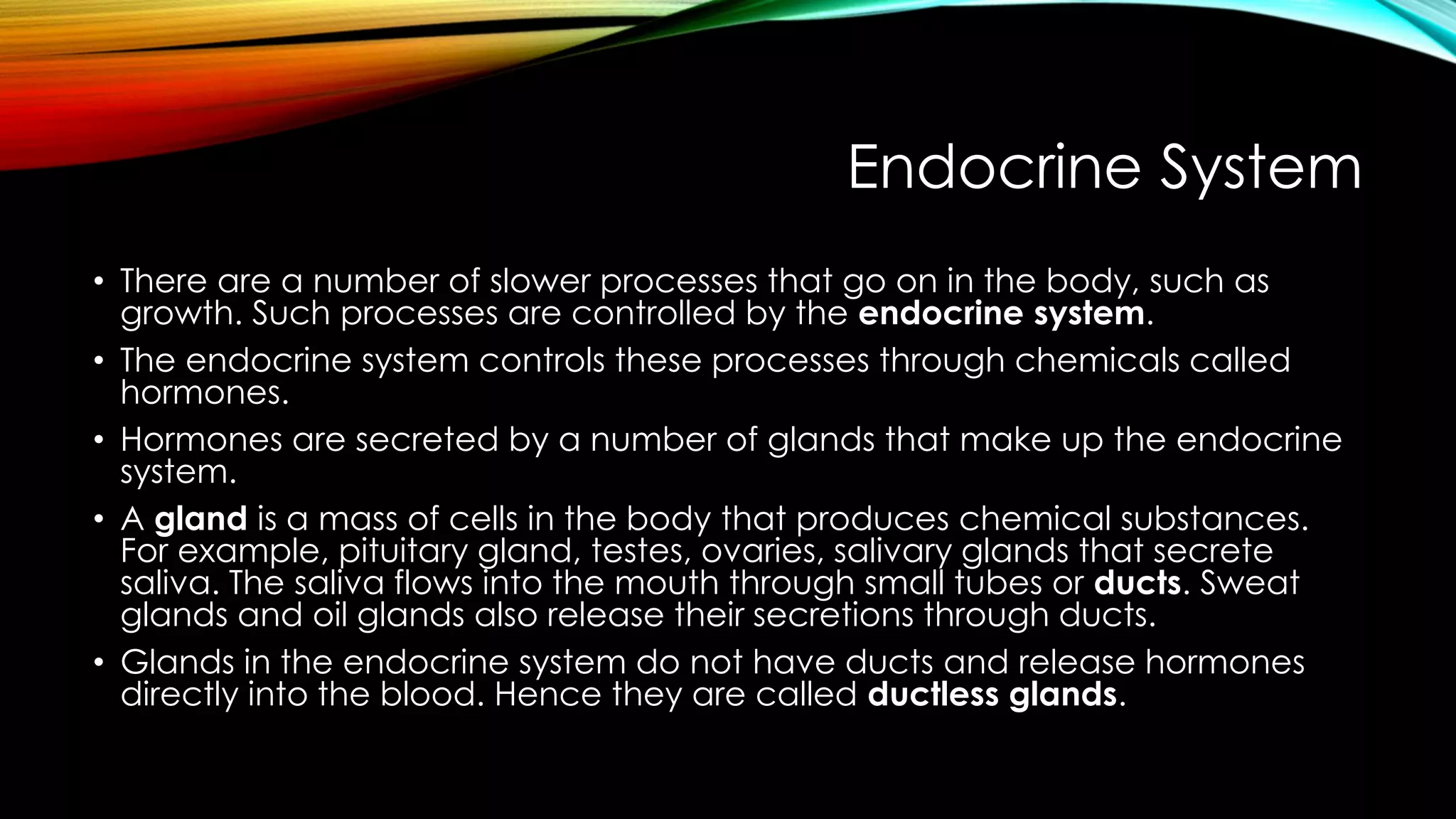 Endocrine System
• There are a number of slower processes that go on in the body, such as
growth. Such processes are controlled by the endocrine system.
• The endocrine system controls these processes through chemicals called
hormones.
• Hormones are secreted by a number of glands that make up the endocrine
system.
• A gland is a mass of cells in the body that produces chemical substances.
For example, pituitary gland, testes, ovaries, salivary glands that secrete
saliva. The saliva flows into the mouth through small tubes or ducts. Sweat
glands and oil glands also release their secretions through ducts.
• Glands in the endocrine system do not have ducts and release hormones
directly into the blood. Hence they are called ductless glands.
 