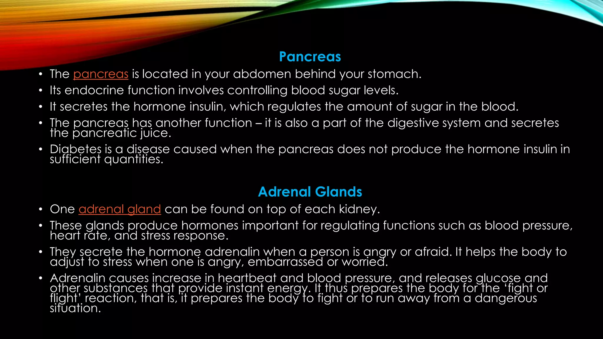 Pancreas
• The pancreas is located in your abdomen behind your stomach.
• Its endocrine function involves controlling blood sugar levels.
• It secretes the hormone insulin, which regulates the amount of sugar in the blood.
• The pancreas has another function – it is also a part of the digestive system and secretes
the pancreatic juice.
• Diabetes is a disease caused when the pancreas does not produce the hormone insulin in
sufficient quantities.
Adrenal Glands
• One adrenal gland can be found on top of each kidney.
• These glands produce hormones important for regulating functions such as blood pressure,
heart rate, and stress response.
• They secrete the hormone adrenalin when a person is angry or afraid. It helps the body to
adjust to stress when one is angry, embarrassed or worried.
• Adrenalin causes increase in heartbeat and blood pressure, and releases glucose and
other substances that provide instant energy. It thus prepares the body for the ‘fight or
flight’ reaction, that is, it prepares the body to fight or to run away from a dangerous
situation.
 