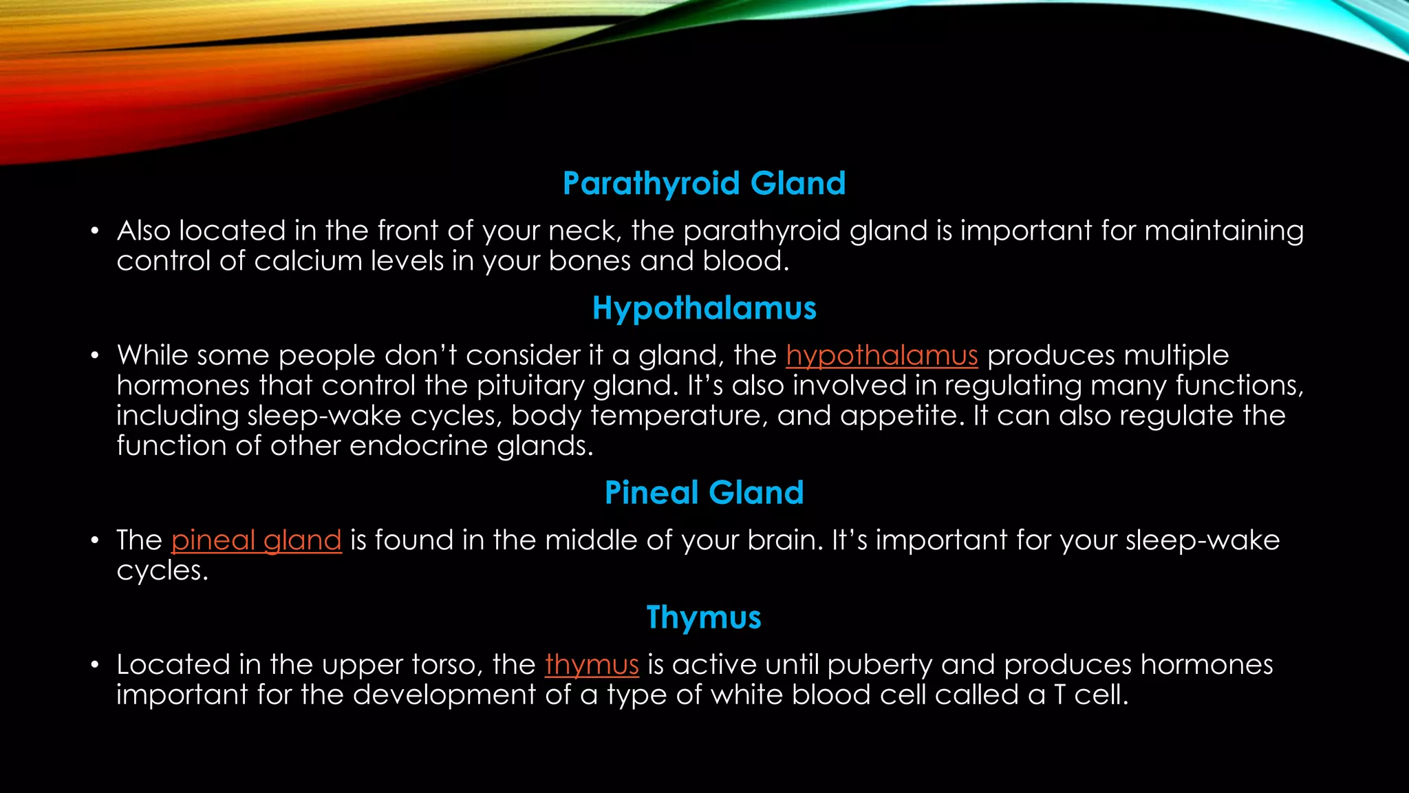 Parathyroid Gland
• Also located in the front of your neck, the parathyroid gland is important for maintaining
control of calcium levels in your bones and blood.
Hypothalamus
• While some people don’t consider it a gland, the hypothalamus produces multiple
hormones that control the pituitary gland. It’s also involved in regulating many functions,
including sleep-wake cycles, body temperature, and appetite. It can also regulate the
function of other endocrine glands.
Pineal Gland
• The pineal gland is found in the middle of your brain. It’s important for your sleep-wake
cycles.
Thymus
• Located in the upper torso, the thymus is active until puberty and produces hormones
important for the development of a type of white blood cell called a T cell.
 
