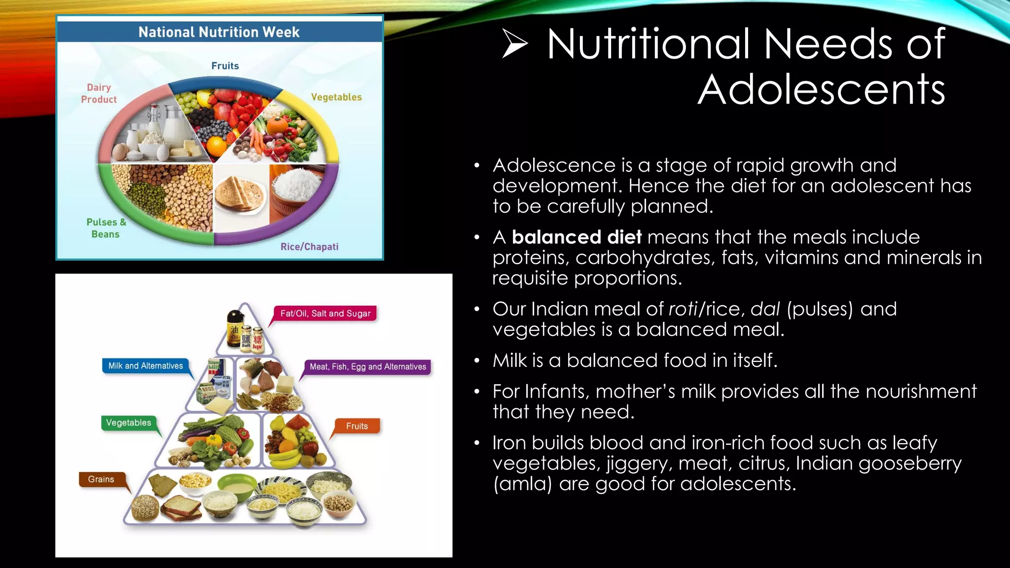  Nutritional Needs of
Adolescents
• Adolescence is a stage of rapid growth and
development. Hence the diet for an adolescent has
to be carefully planned.
• A balanced diet means that the meals include
proteins, carbohydrates, fats, vitamins and minerals in
requisite proportions.
• Our Indian meal of roti/rice, dal (pulses) and
vegetables is a balanced meal.
• Milk is a balanced food in itself.
• For Infants, mother’s milk provides all the nourishment
that they need.
• Iron builds blood and iron-rich food such as leafy
vegetables, jiggery, meat, citrus, Indian gooseberry
(amla) are good for adolescents.
 