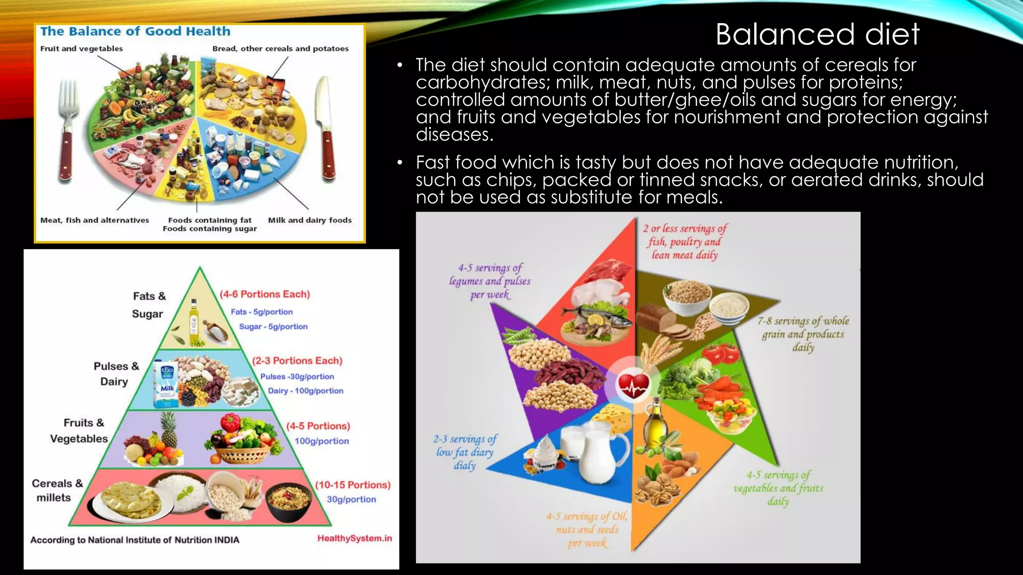 Balanced diet
• The diet should contain adequate amounts of cereals for
carbohydrates; milk, meat, nuts, and pulses for proteins;
controlled amounts of butter/ghee/oils and sugars for energy;
and fruits and vegetables for nourishment and protection against
diseases.
• Fast food which is tasty but does not have adequate nutrition,
such as chips, packed or tinned snacks, or aerated drinks, should
not be used as substitute for meals.
 