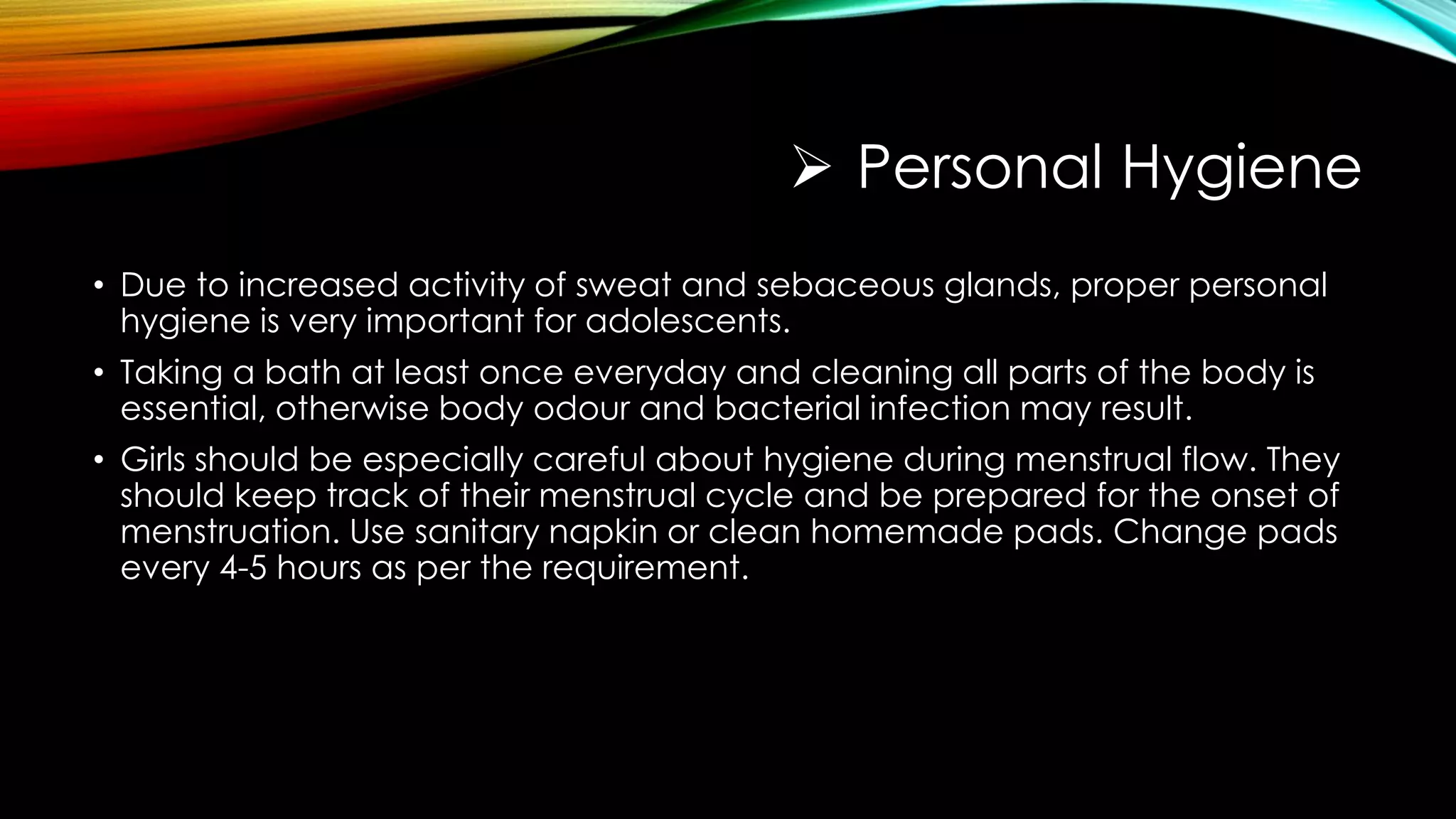  Personal Hygiene
• Due to increased activity of sweat and sebaceous glands, proper personal
hygiene is very important for adolescents.
• Taking a bath at least once everyday and cleaning all parts of the body is
essential, otherwise body odour and bacterial infection may result.
• Girls should be especially careful about hygiene during menstrual flow. They
should keep track of their menstrual cycle and be prepared for the onset of
menstruation. Use sanitary napkin or clean homemade pads. Change pads
every 4-5 hours as per the requirement.
 