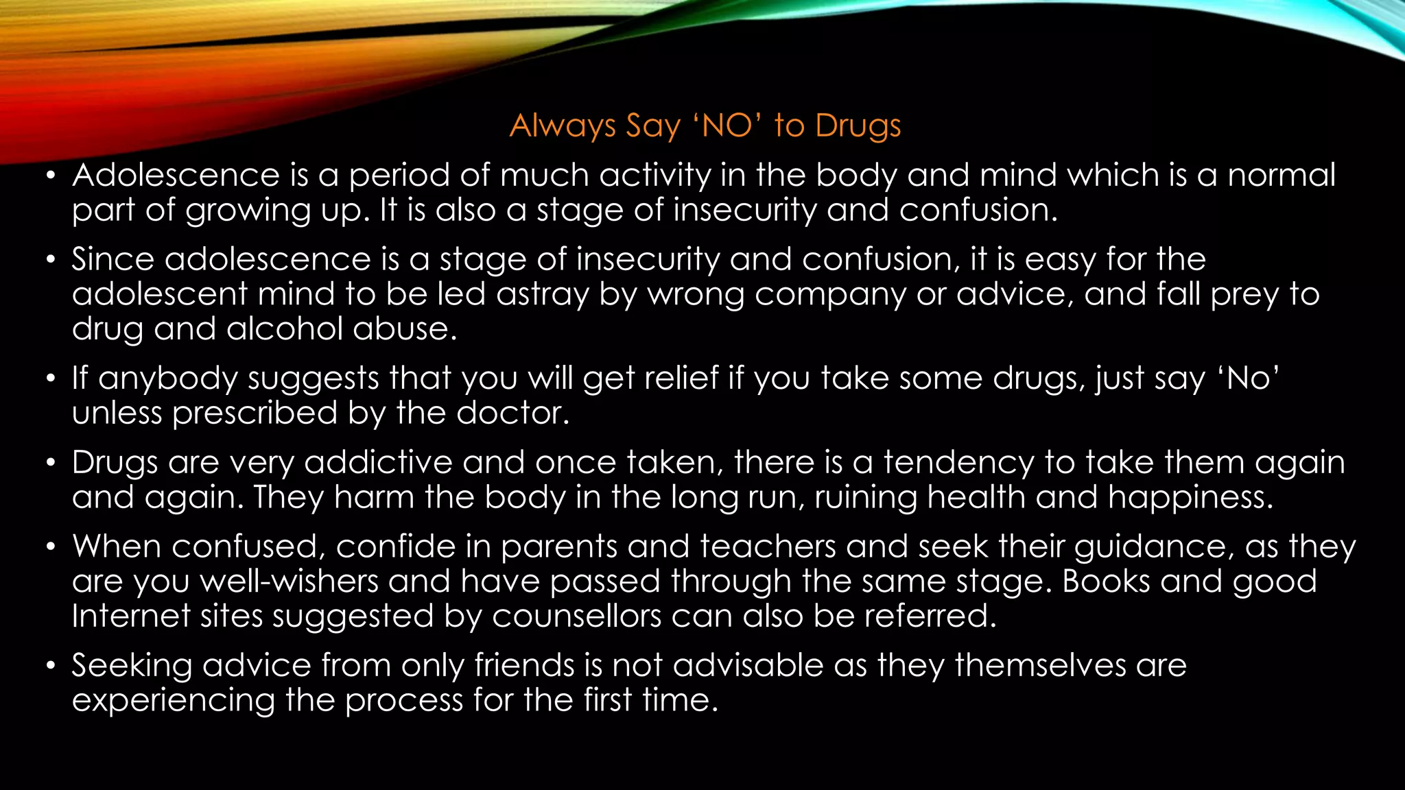 Always Say ‘NO’ to Drugs
• Adolescence is a period of much activity in the body and mind which is a normal
part of growing up. It is also a stage of insecurity and confusion.
• Since adolescence is a stage of insecurity and confusion, it is easy for the
adolescent mind to be led astray by wrong company or advice, and fall prey to
drug and alcohol abuse.
• If anybody suggests that you will get relief if you take some drugs, just say ‘No’
unless prescribed by the doctor.
• Drugs are very addictive and once taken, there is a tendency to take them again
and again. They harm the body in the long run, ruining health and happiness.
• When confused, confide in parents and teachers and seek their guidance, as they
are you well-wishers and have passed through the same stage. Books and good
Internet sites suggested by counsellors can also be referred.
• Seeking advice from only friends is not advisable as they themselves are
experiencing the process for the first time.
 