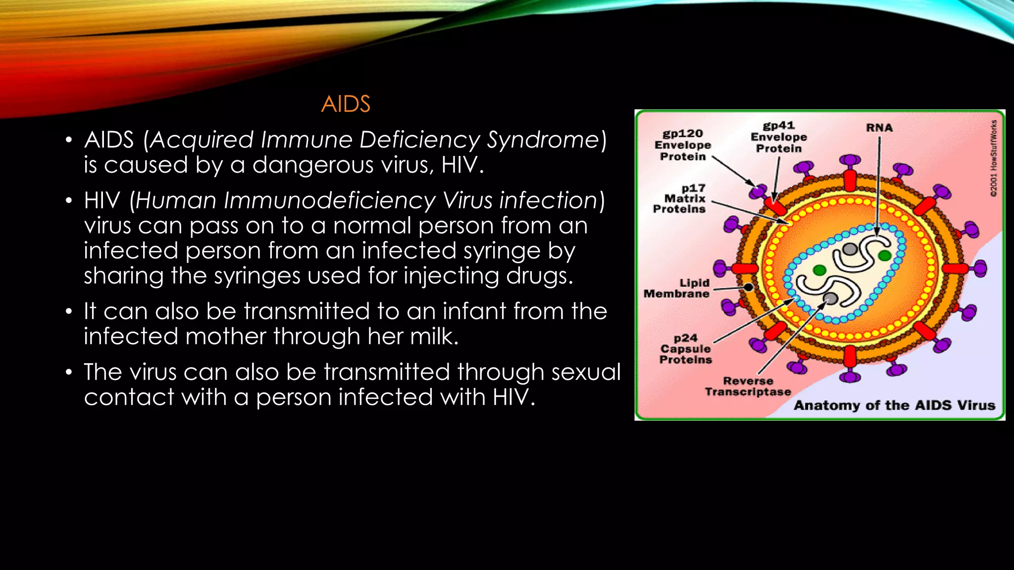 AIDS
• AIDS (Acquired Immune Deficiency Syndrome)
is caused by a dangerous virus, HIV.
• HIV (Human Immunodeficiency Virus infection)
virus can pass on to a normal person from an
infected person from an infected syringe by
sharing the syringes used for injecting drugs.
• It can also be transmitted to an infant from the
infected mother through her milk.
• The virus can also be transmitted through sexual
contact with a person infected with HIV.
 