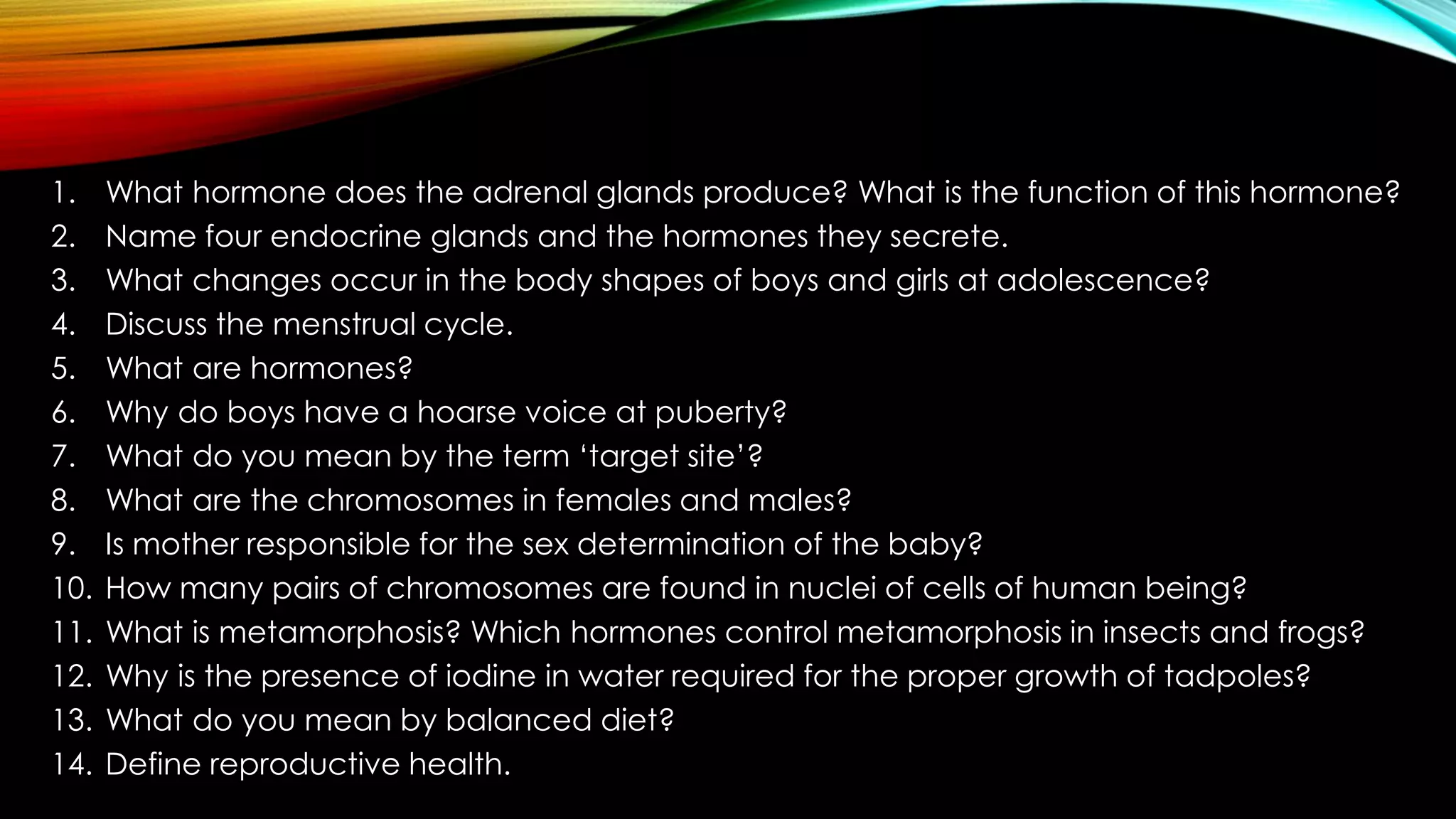 1. What hormone does the adrenal glands produce? What is the function of this hormone?
2. Name four endocrine glands and the hormones they secrete.
3. What changes occur in the body shapes of boys and girls at adolescence?
4. Discuss the menstrual cycle.
5. What are hormones?
6. Why do boys have a hoarse voice at puberty?
7. What do you mean by the term ‘target site’?
8. What are the chromosomes in females and males?
9. Is mother responsible for the sex determination of the baby?
10. How many pairs of chromosomes are found in nuclei of cells of human being?
11. What is metamorphosis? Which hormones control metamorphosis in insects and frogs?
12. Why is the presence of iodine in water required for the proper growth of tadpoles?
13. What do you mean by balanced diet?
14. Define reproductive health.
 