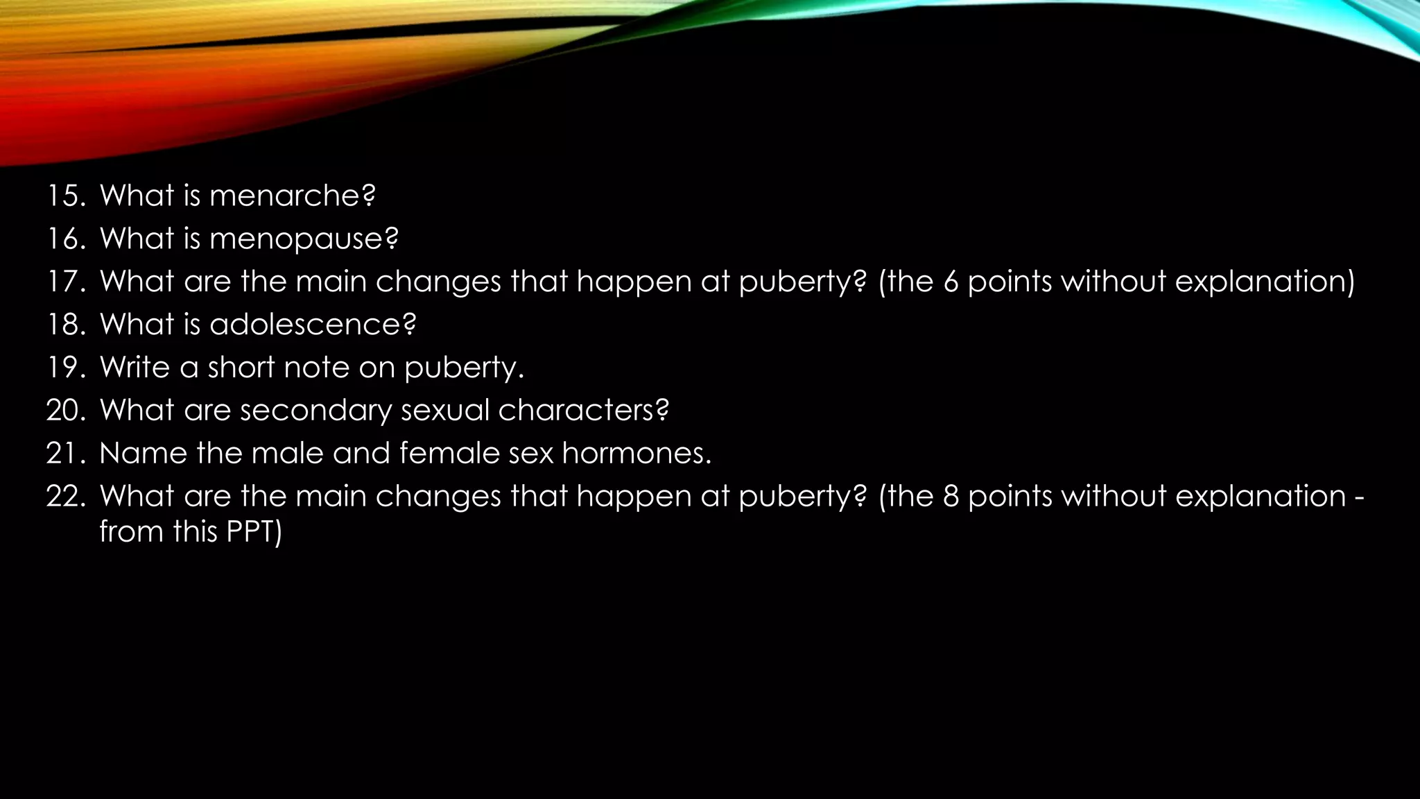 15. What is menarche?
16. What is menopause?
17. What are the main changes that happen at puberty? (the 6 points without explanation)
18. What is adolescence?
19. Write a short note on puberty.
20. What are secondary sexual characters?
21. Name the male and female sex hormones.
22. What are the main changes that happen at puberty? (the 8 points without explanation -
from this PPT)
 