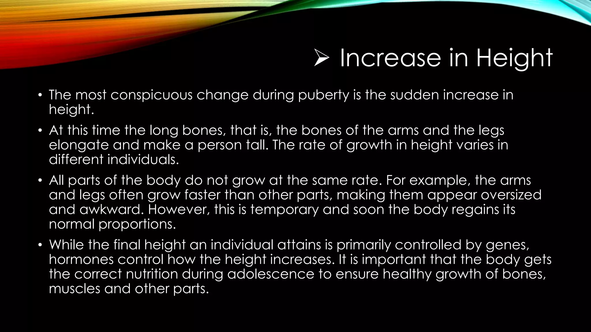  Increase in Height
• The most conspicuous change during puberty is the sudden increase in
height.
• At this time the long bones, that is, the bones of the arms and the legs
elongate and make a person tall. The rate of growth in height varies in
different individuals.
• All parts of the body do not grow at the same rate. For example, the arms
and legs often grow faster than other parts, making them appear oversized
and awkward. However, this is temporary and soon the body regains its
normal proportions.
• While the final height an individual attains is primarily controlled by genes,
hormones control how the height increases. It is important that the body gets
the correct nutrition during adolescence to ensure healthy growth of bones,
muscles and other parts.
 
