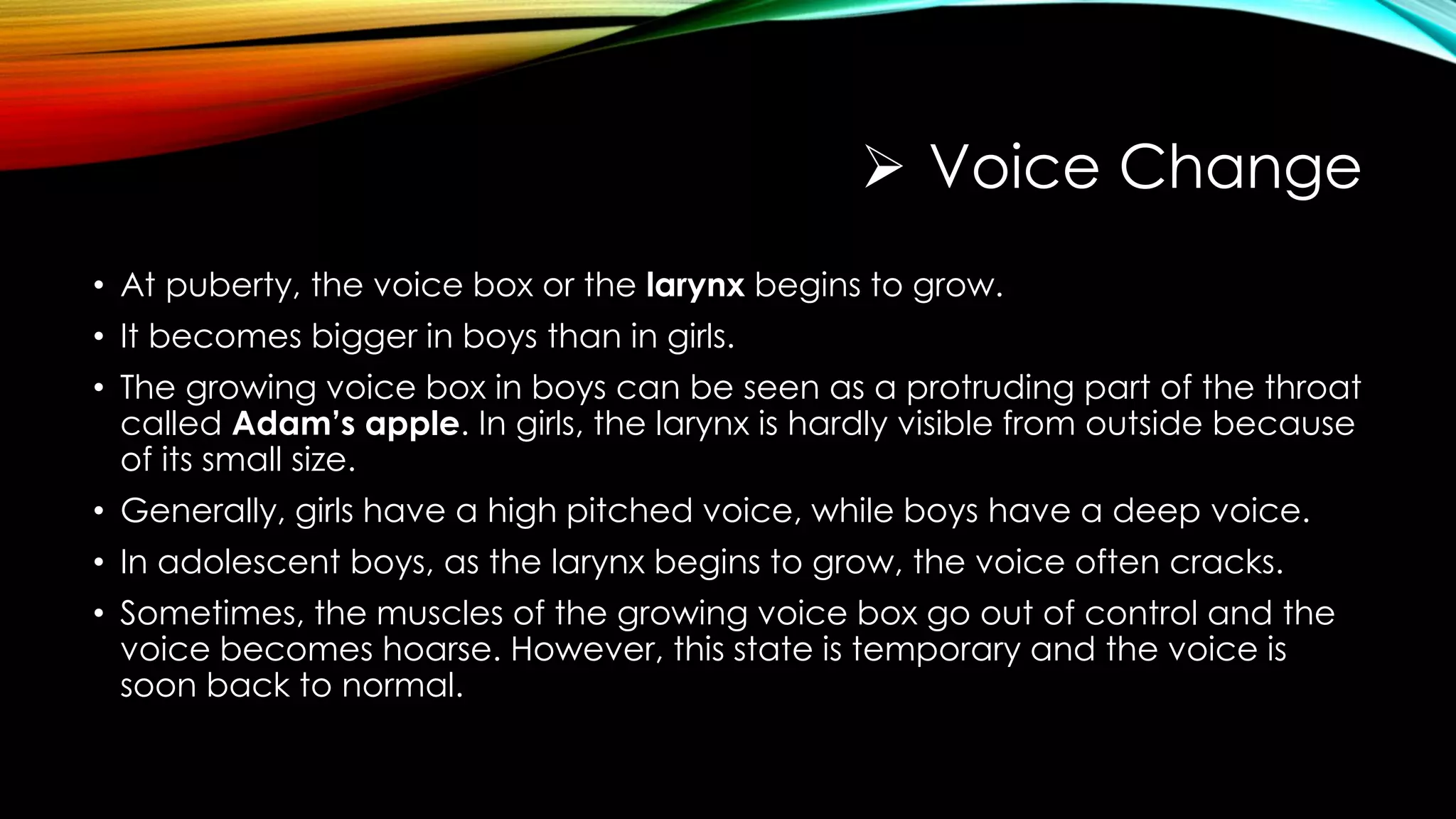  Voice Change
• At puberty, the voice box or the larynx begins to grow.
• It becomes bigger in boys than in girls.
• The growing voice box in boys can be seen as a protruding part of the throat
called Adam’s apple. In girls, the larynx is hardly visible from outside because
of its small size.
• Generally, girls have a high pitched voice, while boys have a deep voice.
• In adolescent boys, as the larynx begins to grow, the voice often cracks.
• Sometimes, the muscles of the growing voice box go out of control and the
voice becomes hoarse. However, this state is temporary and the voice is
soon back to normal.
 