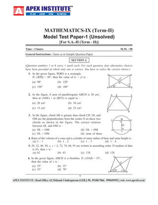 MATHEMATICS-IX (Term-II)
Model Test Paper-1 (Unsolved)
[For S.A.-II (Term - II)]
Time : 3 hours

M.M. : 90

General Instructions : Same as in Sample Question Paper.
SECTION A
(Question numbers 1 to 8 carry 1 mark each. For each question, four alternative choices
have been provided of which only one is correct. You have to select the correct choice.)
1. In the given figure, PQRS is a rectangle.
If ∠RPQ = 30°, then the value of (x + y) is :
(a) 90°

(b) 120°

(c) 150°

(d) 180°

2. In the figure, if area of parallelogram ABCD is 30 cm2,
then ar (ADE) + ar (BCE) is equal to :
(a) 20 cm2

(b) 30 cm2

(c) 15 cm2

(d) 25 cm2

3. In the figure, chord AB is greater than chord CD. OL and
OM are the perpendiculars from the centre O on these two
chords as shown in the figure. The correct relation
between OL and OM is :
(a) OL = OM
(b) OL < OM
(c) OL > OM
(d) none of these
4. Ratio of the volume of a cone and a cylinder of same radius of base and same height is :
(a) 1 : 1
(b) 1 : 2
(c) 1 : 3
(d) 1 : 4
5. 29, 32, 48, 50, x, x + 2, 72, 78, 84, 95 are written in ascending order. If median of data
is 63, then x is :
(a) 62
(b) 63
(c) 124
(d) 126
6. In the given figure, ABCD is a rhombus. If ∠OAB = 35°,
then the value of x is :
(a) 25°
(c) 55°

(b) 35°
(d) 70°
1

 