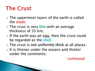  The uppermost layers of the earth is called
the crust.
 The crust is very thin with an average
thickness of 35 km.
 If the earth was an egg, then the crust could
be regarded as the shell.
 The crust is not uniformly thick at all places.
 It is thinner under the oceans and thicker
under the continents.
continued
 