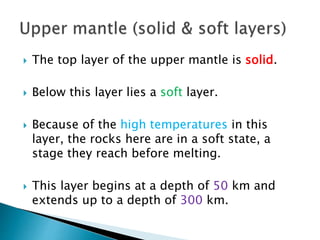  The top layer of the upper mantle is solid.
 Below this layer lies a soft layer.
 Because of the high temperatures in this
layer, the rocks here are in a soft state, a
stage they reach before melting.
 This layer begins at a depth of 50 km and
extends up to a depth of 300 km.
 