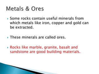  Some rocks contain useful minerals from
which metals like iron, copper and gold can
be extracted.
 These minerals are called ores.
 Rocks like marble, granite, basalt and
sandstone are good building materials.
 