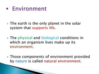  The earth is the only planet in the solar
system that supports life.
 The physical and biological conditions in
which an organism lives make up its
environment.
 Those components of environment provided
by nature is called natural environment.
 