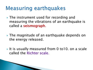 The instrument used for recording and
measuring the vibrations of an earthquake is
called a seismograph.
 The magnitude of an earthquake depends on
the energy released.
 It is usually measured from 0 to10. on a scale
called the Richter scale.
 