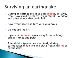  During an earthquake, if you are indoor, get away
from stoves and fireplaces, glass objects, windows
and other things that could fail.
 Cover your head and face with your arms.
 Do not use the lift.
 If you are outdoors, move away from buildings,
bridges, trees and poles.
 Attend drills to practice what to do during
earthquakes if you live in a place frequently hit by
earthquakes.
 