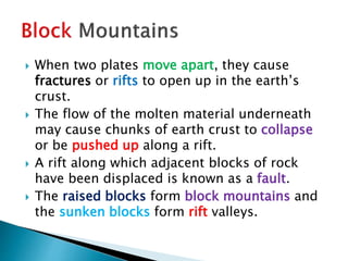  When two plates move apart, they cause
fractures or rifts to open up in the earth’s
crust.
 The flow of the molten material underneath
may cause chunks of earth crust to collapse
or be pushed up along a rift.
 A rift along which adjacent blocks of rock
have been displaced is known as a fault.
 The raised blocks form block mountains and
the sunken blocks form rift valleys.
 