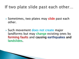  Sometimes, two plates may slide past each
other.
 Such movement does not create major
landforms but may change existing ones by
forming faults and causing earthquakes and
landslides.
 