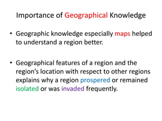 Importance of Geographical Knowledge
• Geographic knowledge especially maps helped
to understand a region better.
• Geographical features of a region and the
region’s location with respect to other regions
explains why a region prospered or remained
isolated or was invaded frequently.
 