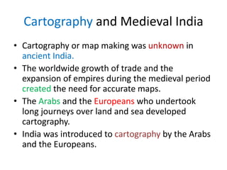 Cartography and Medieval India
• Cartography or map making was unknown in
ancient India.
• The worldwide growth of trade and the
expansion of empires during the medieval period
created the need for accurate maps.
• The Arabs and the Europeans who undertook
long journeys over land and sea developed
cartography.
• India was introduced to cartography by the Arabs
and the Europeans.
 