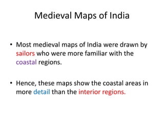 Medieval Maps of India
• Most medieval maps of India were drawn by
sailors who were more familiar with the
coastal regions.
• Hence, these maps show the coastal areas in
more detail than the interior regions.
 