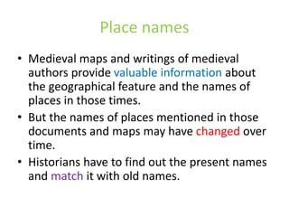 Place names
• Medieval maps and writings of medieval
authors provide valuable information about
the geographical feature and the names of
places in those times.
• But the names of places mentioned in those
documents and maps may have changed over
time.
• Historians have to find out the present names
and match it with old names.
 
