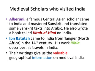 Medieval Scholars who visited India
• Alberuni, a famous Central Asian scholar came
to India and mastered Sanskrit and translated
some Sanskrit texts into Arabic. He also wrote
a book called Kitab-al-Hind on India.
• Ibn Batutah came to India from Tangier (North
Africa)in the 14th century. His work Rihla
describes his travels in India.
• Their writings give us the valuable
geographical information on medieval India
 