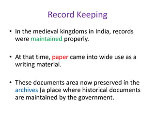 Record Keeping
• In the medieval kingdoms in India, records
were maintained properly.
• At that time, paper came into wide use as a
writing material.
• These documents area now preserved in the
archives (a place where historical documents
are maintained by the government.
 