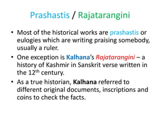 Prashastis / Rajatarangini
• Most of the historical works are prashastis or
eulogies which are writing praising somebody,
usually a ruler.
• One exception is Kalhana’s Rajatarangini – a
history of Kashmir in Sanskrit verse written in
the 12th century.
• As a true historian, Kalhana referred to
different original documents, inscriptions and
coins to check the facts.
 