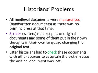 Historians’ Problems
• All medieval documents were manuscripts
(handwritten documents) as there was no
printing press at that time.
• Scribes (writers) made copies of original
documents and some of them put in their own
thoughts in their own language changing the
original text.
• Later historians had to check these documents
with other sources to ascertain the truth in case
the original document was lost.
 