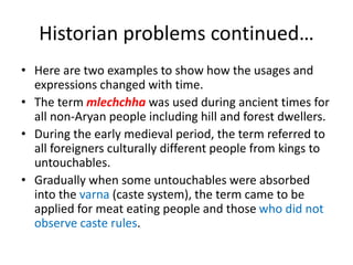Historian problems continued…
• Here are two examples to show how the usages and
expressions changed with time.
• The term mlechchha was used during ancient times for
all non-Aryan people including hill and forest dwellers.
• During the early medieval period, the term referred to
all foreigners culturally different people from kings to
untouchables.
• Gradually when some untouchables were absorbed
into the varna (caste system), the term came to be
applied for meat eating people and those who did not
observe caste rules.
 