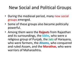 New Social and Political Groups
• During the medieval period, many new social
groups emerged.
• Some of these groups also became politically
powerful.
• Among them were the Rajputs from Rajasthan
and its surroundings, the Sikhs, who were a
religious group of Punjab, the Jats of Harayana,
who were farmers, the Ahoms, who conquered
and ruled Assam, and the Marathas, who were
warriors of Maharashtra.
 